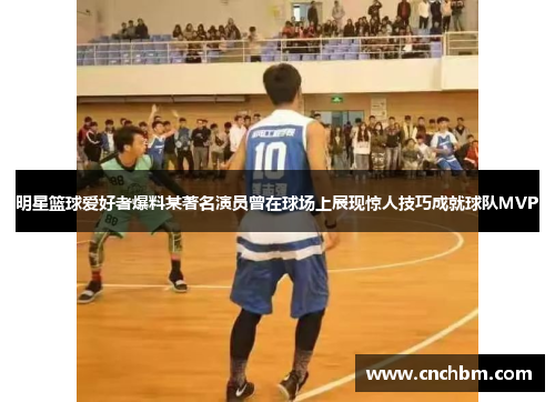 明星篮球爱好者爆料某著名演员曾在球场上展现惊人技巧成就球队MVP