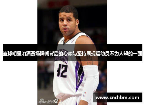 篮球明星泪洒赛场瞬间背后的心酸与坚持展现运动员不为人知的一面
