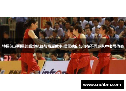 转场篮球明星的辉煌轨迹与背后故事 揭示他们如何在不同球队中书写传奇