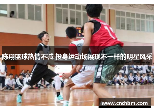 陈翔篮球热情不减 投身运动场展现不一样的明星风采